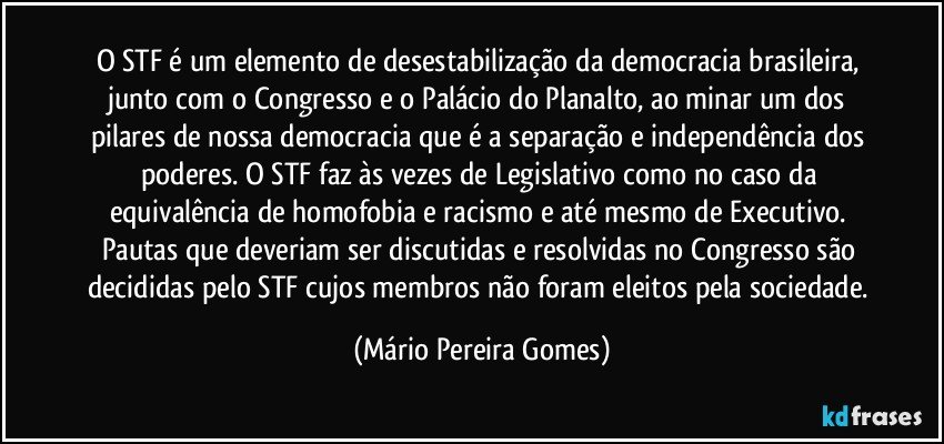 O STF é um elemento de desestabilização da democracia brasileira, junto com o Congresso e o Palácio do Planalto, ao minar um dos pilares de nossa democracia que é a separação e independência dos poderes. O STF faz às vezes de Legislativo como no caso da equivalência de homofobia e racismo e até mesmo de Executivo. Pautas que deveriam ser discutidas e resolvidas no Congresso são decididas pelo STF cujos membros não foram eleitos pela sociedade. (Mário Pereira Gomes)