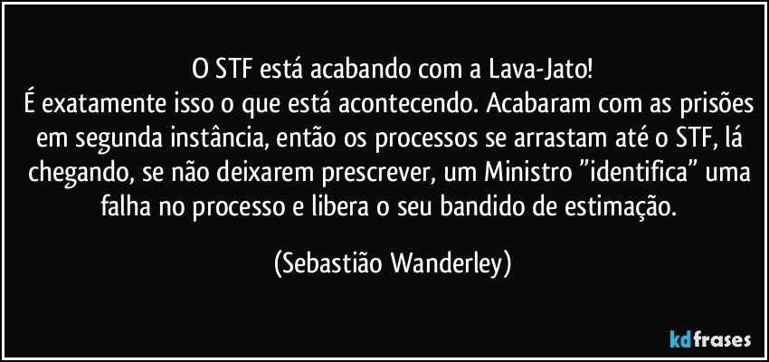 O STF está acabando com a Lava-Jato!
É exatamente isso o que está acontecendo. Acabaram com as prisões em segunda instância, então os processos se arrastam até o STF, lá chegando, se não deixarem prescrever, um Ministro ”identifica” uma falha no processo e libera o seu bandido de estimação. (Sebastião Wanderley)