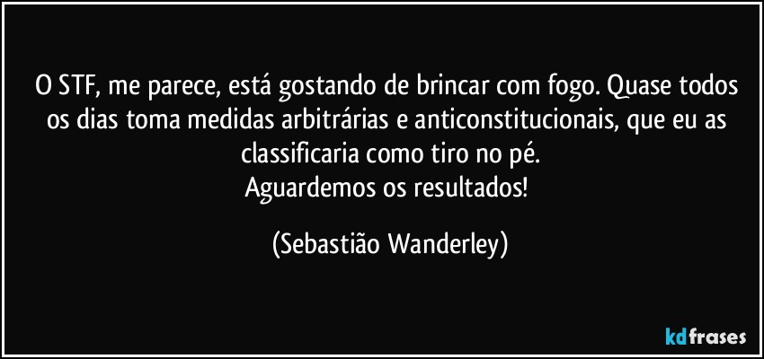 O STF, me parece, está gostando de brincar com fogo. Quase todos os dias toma medidas arbitrárias e anticonstitucionais, que eu as classificaria como tiro no pé.
Aguardemos os resultados! (Sebastião Wanderley)