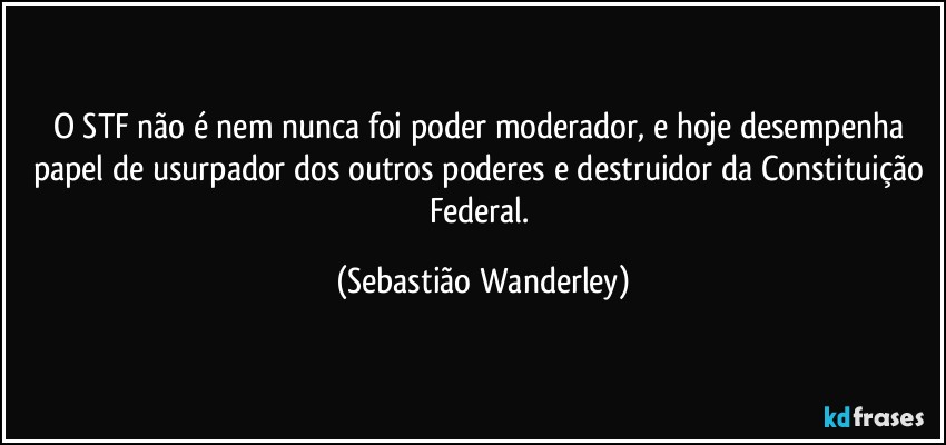 O STF não é nem nunca foi poder moderador, e hoje desempenha papel de usurpador dos outros poderes e destruidor da Constituição Federal. (Sebastião Wanderley)