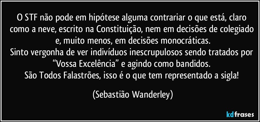 O STF não pode em hipótese alguma contrariar o que está, claro como a neve, escrito na Constituição, nem em decisões de colegiado e, muito menos, em decisões monocráticas.
Sinto vergonha de ver indivíduos inescrupulosos sendo tratados por “Vossa Excelência” e agindo como bandidos. 
São Todos Falastrões, isso é o que tem representado a sigla! (Sebastião Wanderley)