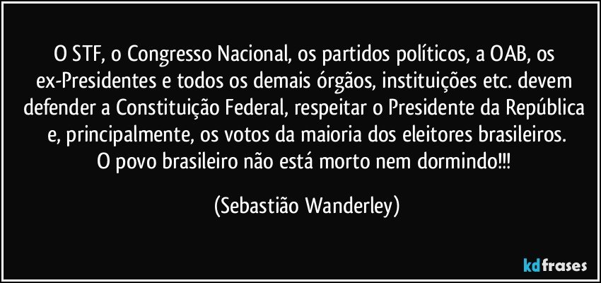 O STF, o Congresso Nacional, os partidos políticos, a OAB, os ex-Presidentes e todos os demais órgãos, instituições etc. devem defender a Constituição Federal, respeitar o Presidente da República e, principalmente, os votos da maioria dos eleitores brasileiros.
O povo brasileiro não está morto nem dormindo!!! (Sebastião Wanderley)