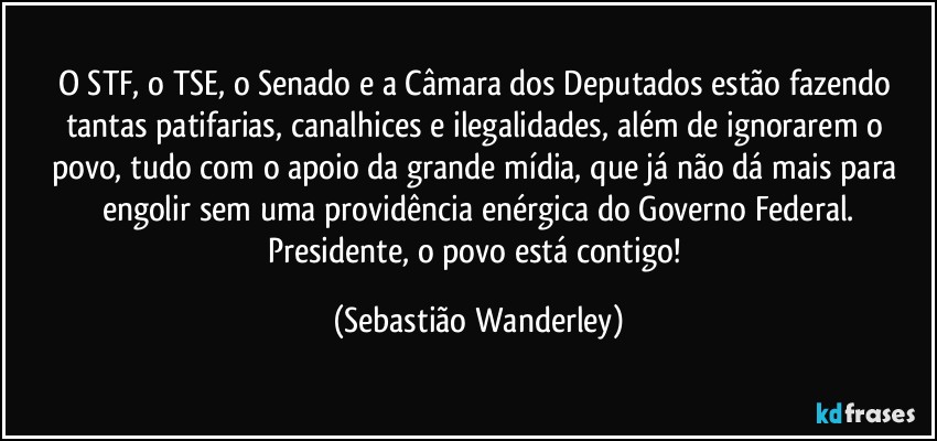 O STF, o TSE, o Senado e a Câmara dos Deputados estão fazendo tantas patifarias, canalhices e ilegalidades, além de ignorarem o povo, tudo com o apoio da grande mídia, que já não dá mais para engolir sem uma providência enérgica do Governo Federal.
Presidente, o povo está contigo! (Sebastião Wanderley)