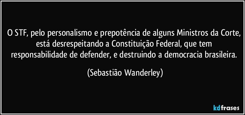 O STF, pelo personalismo e prepotência de alguns Ministros da Corte, está desrespeitando a Constituição Federal, que tem responsabilidade de defender, e destruindo a democracia brasileira. (Sebastião Wanderley)
