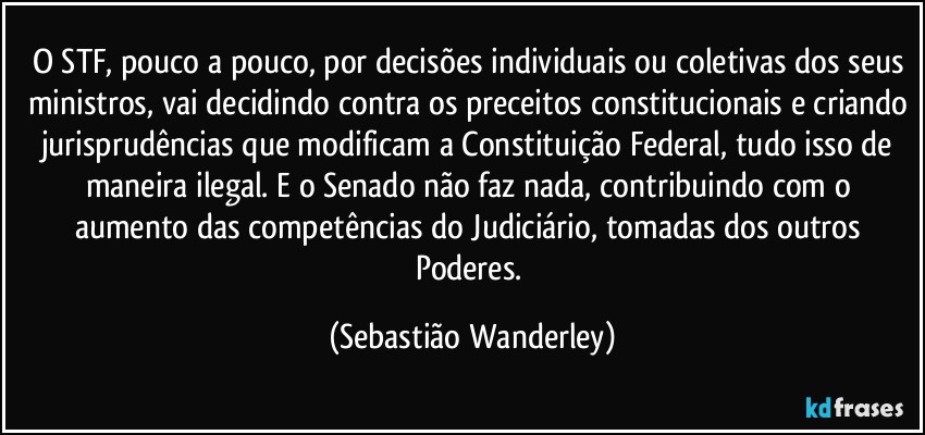 O STF, pouco a pouco, por decisões individuais ou coletivas dos seus ministros, vai decidindo contra os preceitos constitucionais e criando jurisprudências que modificam a Constituição Federal, tudo isso de maneira ilegal. E o Senado não faz nada, contribuindo com o aumento das competências do Judiciário, tomadas dos outros Poderes. (Sebastião Wanderley)