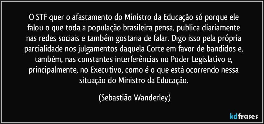 O STF quer o afastamento do Ministro da Educação só porque ele falou o que toda a população brasileira pensa, publica diariamente nas redes sociais e também gostaria de falar. Digo isso pela própria parcialidade nos julgamentos daquela Corte em favor de bandidos e, também, nas constantes interferências no Poder Legislativo e, principalmente, no Executivo, como é o que está ocorrendo nessa situação do Ministro da Educação. (Sebastião Wanderley)