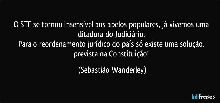 O STF se tornou insensível aos apelos populares, já vivemos uma ditadura do Judiciário. 
Para o reordenamento jurídico do país só existe uma solução, prevista na Constituição! (Sebastião Wanderley)