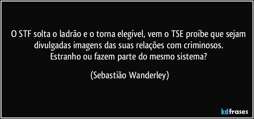 O STF solta o ladrão e o torna elegível, vem o TSE proíbe que sejam divulgadas imagens das suas relações com criminosos. 
Estranho ou fazem parte do mesmo sistema? (Sebastião Wanderley)
