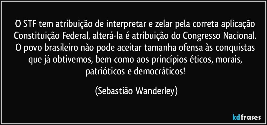 O STF tem atribuição de interpretar e zelar pela correta aplicação Constituição Federal, alterá-la é atribuição do Congresso Nacional. 
O povo brasileiro não pode aceitar tamanha ofensa às conquistas que já obtivemos, bem como aos princípios éticos, morais, patrióticos e democráticos! (Sebastião Wanderley)