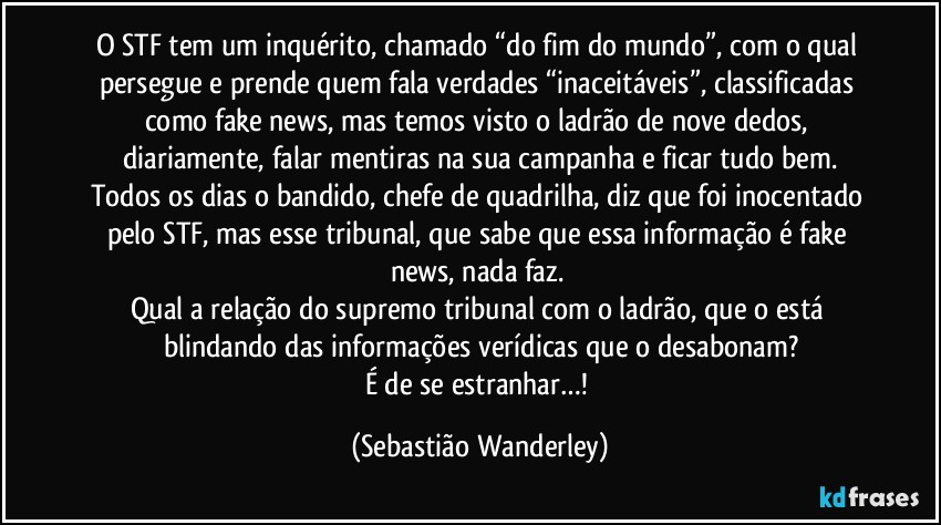 O STF tem um inquérito, chamado “do fim do mundo”, com o qual persegue e prende quem fala verdades “inaceitáveis”, classificadas como fake news, mas temos visto o ladrão de nove dedos, diariamente, falar mentiras na sua campanha e ficar tudo bem.
Todos os dias o bandido, chefe de quadrilha, diz que foi inocentado pelo STF, mas esse tribunal, que sabe que essa informação é fake news, nada faz. 
Qual a relação do supremo tribunal com o ladrão, que o está blindando das informações verídicas que o desabonam?
É de se estranhar…! (Sebastião Wanderley)