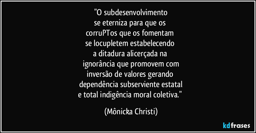 "O subdesenvolvimento
se eterniza para que os 
corruPTos que os fomentam 
se locupletem estabelecendo 
a ditadura alicerçada na 
ignorância que promovem com
inversão de valores gerando 
dependência subserviente estatal
e total indigência moral coletiva." (Mônicka Christi)