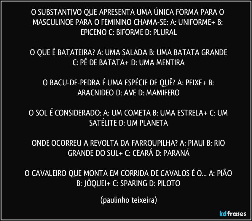 O SUBSTANTIVO QUE APRESENTA UMA ÚNICA FORMA PARA O MASCULINOE PARA O FEMININO CHAMA-SE:  A: UNIFORME+  B: EPICENO  C: BIFORME  D: PLURAL

 O QUE É BATATEIRA?  A: UMA SALADA  B: UMA BATATA GRANDE  C: PÉ DE BATATA+  D: UMA MENTIRA

 O BACU-DE-PEDRA É UMA ESPÉCIE DE QUÊ?  A: PEIXE+  B: ARACNIDEO  D: AVE  D: MAMIFERO

 O SOL É CONSIDERADO:  A: UM COMETA  B: UMA ESTRELA+  C: UM SATÉLITE  D: UM PLANETA

 ONDE OCORREU A REVOLTA DA FARROUPILHA?  A: PIAUI  B: RIO GRANDE DO SUL+  C: CEARÁ  D: PARANÁ

 O CAVALEIRO QUE MONTA EM CORRIDA DE CAVALOS É O... A: PIÃO  B: JÓQUEI+  C: SPARING  D: PILOTO (paulinho teixeira)