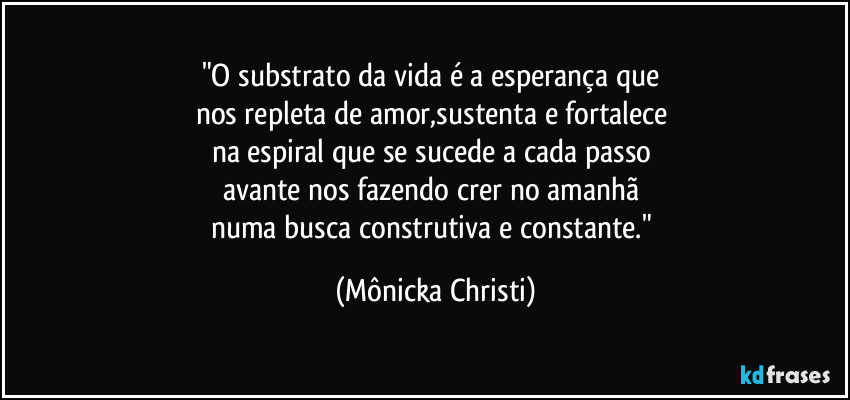 "O substrato da vida é a esperança que 
nos repleta de amor,sustenta e fortalece 
na espiral que se sucede a cada passo 
avante nos fazendo crer no amanhã 
numa busca construtiva e constante." (Mônicka Christi)