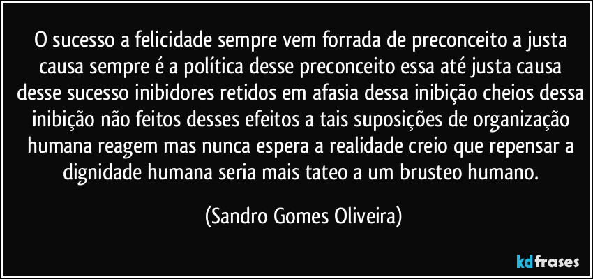 O sucesso a felicidade sempre vem forrada de preconceito a justa causa sempre é a política desse preconceito essa até justa causa desse sucesso inibidores retidos em afasia dessa inibição cheios dessa inibição não feitos desses efeitos a tais suposições de organização humana reagem mas nunca espera a realidade creio que repensar a dignidade humana seria mais tateo a um brusteo humano. (Sandro Gomes Oliveira)