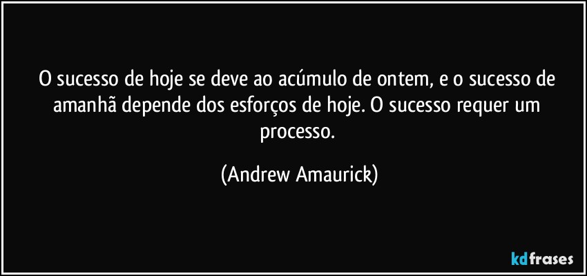 O sucesso de hoje se deve ao acúmulo de ontem, e o sucesso de amanhã depende dos esforços de hoje. O sucesso requer um processo. (Andrew Amaurick)