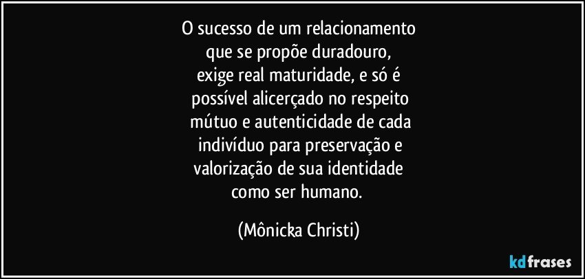 O sucesso de um relacionamento
 que se propõe duradouro, 
exige real  maturidade, e só é
 possível alicerçado no respeito
 mútuo e autenticidade de cada
 indivíduo para preservação e
 valorização de sua identidade 
como ser humano. (Mônicka Christi)