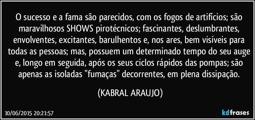 O sucesso e a fama são parecidos, com os fogos de artifícios; são maravilhosos SHOWS pirotécnicos; fascinantes, deslumbrantes, envolventes, excitantes, barulhentos e, nos ares, bem visíveis para todas as pessoas; mas, possuem um determinado tempo do seu auge e, longo em seguida, após os seus ciclos rápidos das pompas; são apenas as isoladas "fumaças" decorrentes, em plena dissipação. (KABRAL ARAUJO)