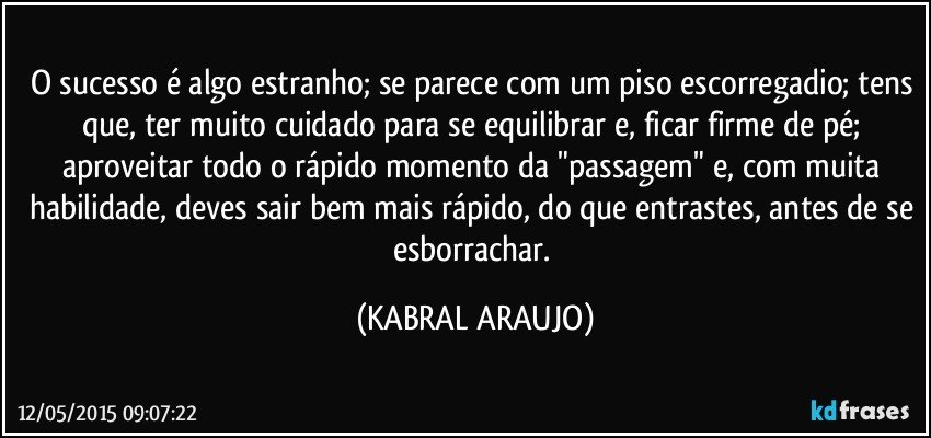 O sucesso é algo estranho; se parece com um piso escorregadio; tens que, ter muito cuidado para se equilibrar e, ficar firme de pé; aproveitar todo o rápido momento da "passagem" e, com muita habilidade, deves sair bem mais rápido, do que entrastes, antes de se esborrachar. (KABRAL ARAUJO)