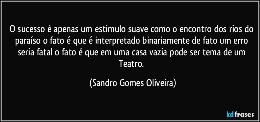 O sucesso é apenas um estímulo suave como o encontro dos rios do paraíso o fato é que é interpretado binariamente de fato um erro seria fatal o fato é que em uma casa vazia pode ser tema de um Teatro. (Sandro Gomes Oliveira)