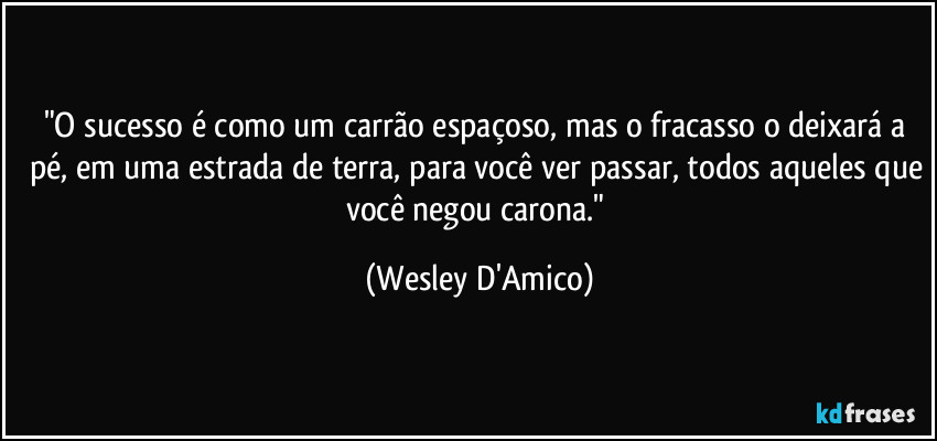 "O sucesso é como um carrão espaçoso, mas o fracasso o deixará a pé, em uma estrada de terra, para você ver passar, todos aqueles que você negou carona." (Wesley D'Amico)