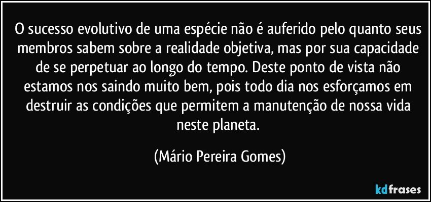 O sucesso evolutivo de uma espécie não é auferido pelo quanto seus membros sabem sobre a realidade objetiva, mas por sua capacidade de se perpetuar ao longo do tempo. Deste ponto de vista não estamos nos saindo muito bem, pois todo dia nos esforçamos em destruir as condições que permitem a manutenção de nossa vida neste planeta. (Mário Pereira Gomes)