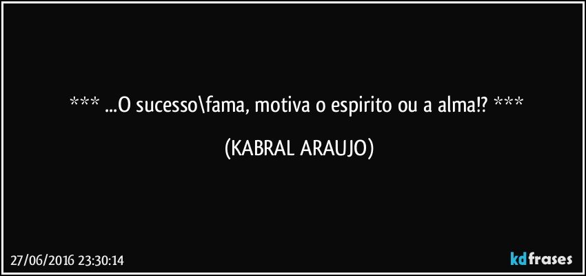  ...O sucesso\fama, motiva o espirito ou a alma!?  (KABRAL ARAUJO)