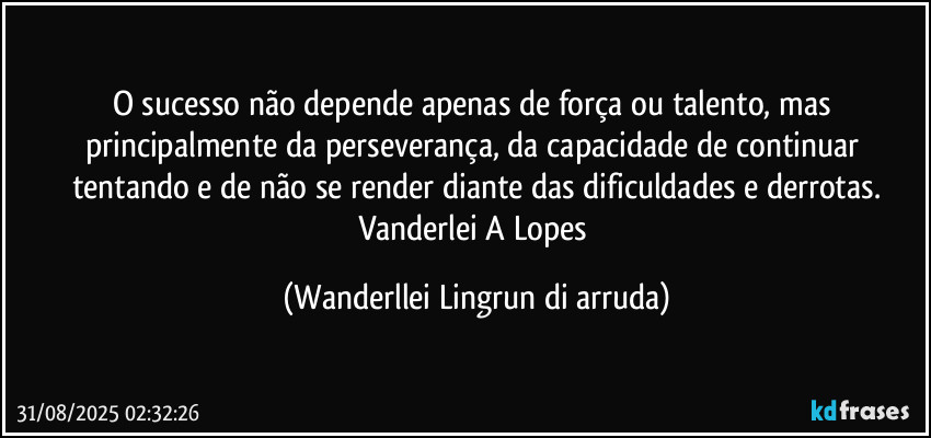 O sucesso não depende apenas de força ou talento, mas principalmente da perseverança, da capacidade de continuar tentando e de não se render diante das dificuldades e derrotas.
Vanderlei A Lopes (Wanderllei Lingrun di arruda)