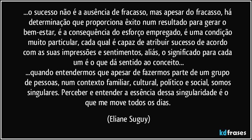 ...o sucesso não é a ausência de fracasso, mas apesar do fracasso, há determinação que proporciona êxito num resultado para gerar o bem-estar, é a consequência do esforço empregado, é uma condição muito particular, cada qual é capaz de atribuir sucesso de acordo com as suas impressões e sentimentos, aliás, o significado para cada um é o que dá sentido ao conceito...
...quando entendermos que apesar de fazermos parte de um grupo de pessoas, num contexto familiar, cultural, político e social, somos singulares.  Perceber e entender a essência dessa singularidade é o que me move todos os dias. (Eliane Suguy)