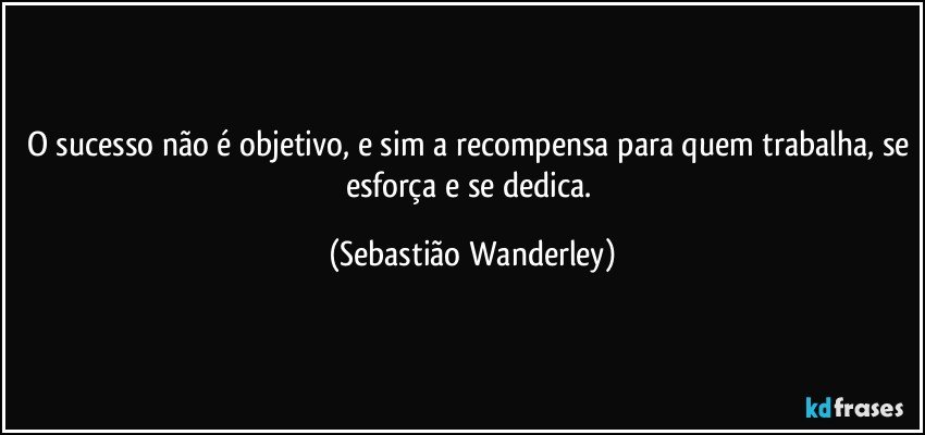 O sucesso não é objetivo, e sim a recompensa para quem trabalha, se esforça e se dedica. (Sebastião Wanderley)