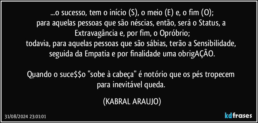 ...o sucesso, tem o início (S), o meio (E) e, o fim (O);
para aquelas pessoas que são néscias, então, será o Status, a Extravagância e, por fim, o Opróbrio;
todavia, para aquelas pessoas que são sábias, terão a Sensibilidade, seguida da Empatia e por finalidade uma obrigAÇÃO.

Quando o suce$$o "sobe à cabeça" é notório que os pés tropecem para inevitável queda. (KABRAL ARAUJO)