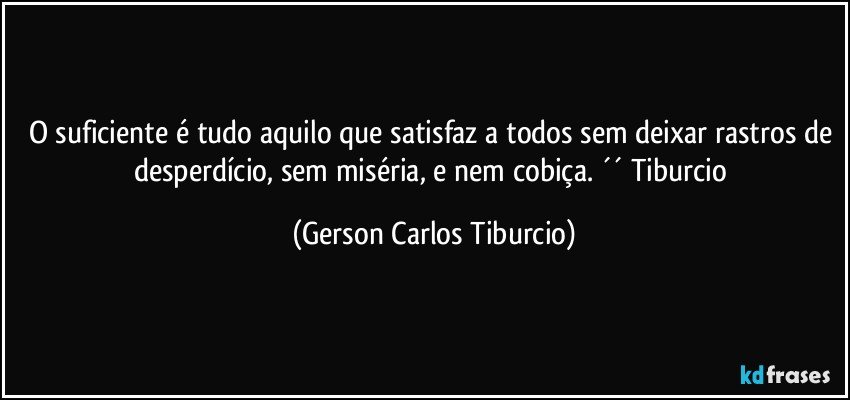 O suficiente é tudo aquilo que satisfaz a todos sem deixar rastros de desperdício, sem miséria, e nem cobiça. ´´ Tiburcio (Gerson Carlos Tiburcio)