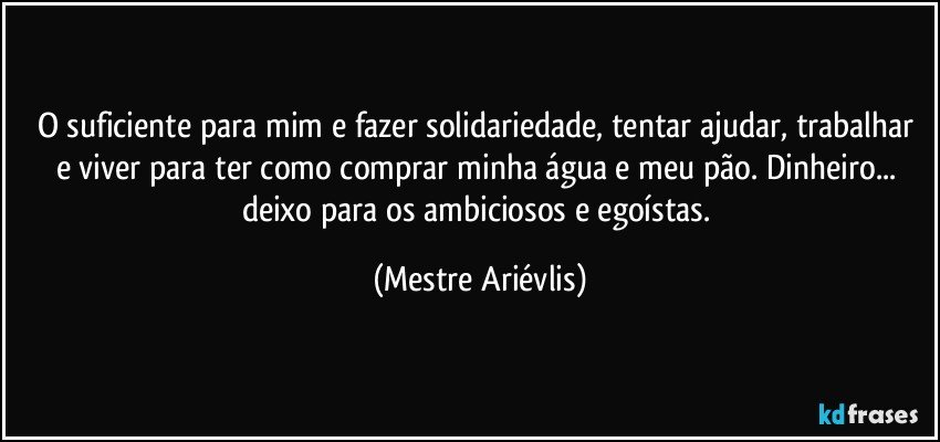 O suficiente para mim e fazer solidariedade, tentar ajudar, trabalhar e viver para ter como comprar minha água e meu pão. Dinheiro... deixo para os ambiciosos  e egoístas. (Mestre Ariévlis)