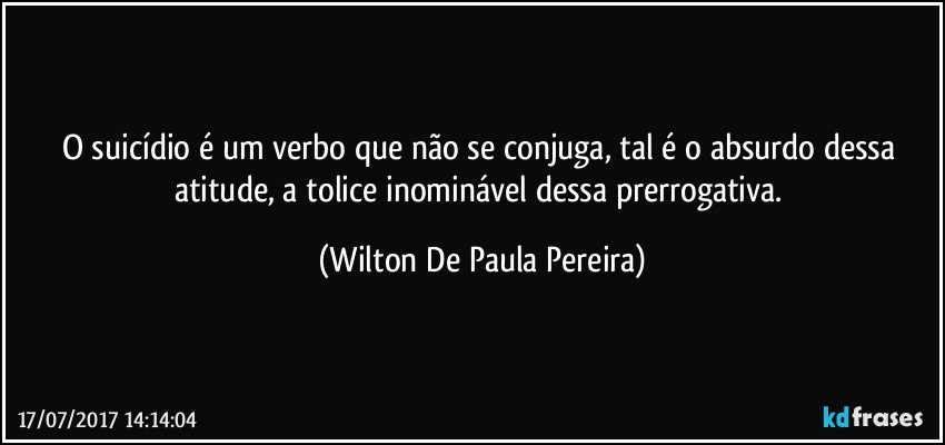 O suicídio é um verbo que não se conjuga, tal é o absurdo dessa atitude, a tolice inominável dessa prerrogativa. (Wilton De Paula Pereira)