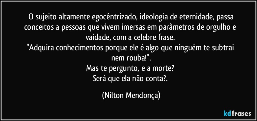 ⁠O sujeito altamente egocêntrizado, ideologia de eternidade, passa conceitos a pessoas que vivem imersas em parâmetros de orgulho e vaidade, com a celebre frase. 
"Adquira conhecimentos porque ele é algo que ninguém te subtrai nem rouba!".
Mas te pergunto, e a morte? 
Será que ela não conta?. (Nilton Mendonça)