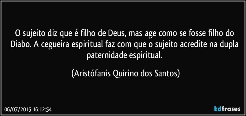 O sujeito diz que é filho de Deus, mas age como se fosse filho do Diabo. A cegueira espiritual faz com que o sujeito acredite na dupla paternidade espiritual. (Aristófanis Quirino dos Santos)