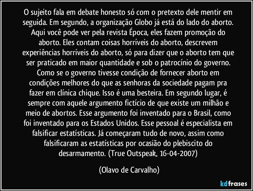 O sujeito fala em debate honesto só com o pretexto dele mentir em seguida. Em segundo, a organização Globo já está do lado do aborto. Aqui você pode ver pela revista Época, eles fazem promoção do aborto. Eles contam coisas horríveis do aborto, descrevem experiências horríveis do aborto, só para dizer que o aborto tem que ser praticado em maior quantidade e sob o patrocínio do governo. Como se o governo tivesse condição de fornecer aborto em condições melhores do que as senhoras da sociedade pagam pra fazer em clínica chique. Isso é uma besteira. Em segundo lugar, é sempre com aquele argumento fictício de que existe um milhão e meio de abortos. Esse argumento foi inventado para o Brasil, como foi inventado para os Estados Unidos. Esse pessoal é especialista em falsificar estatísticas. Já começaram tudo de novo, assim como falsificaram as estatísticas por ocasião do plebiscito do desarmamento. (True Outspeak, 16-04-2007) (Olavo de Carvalho)