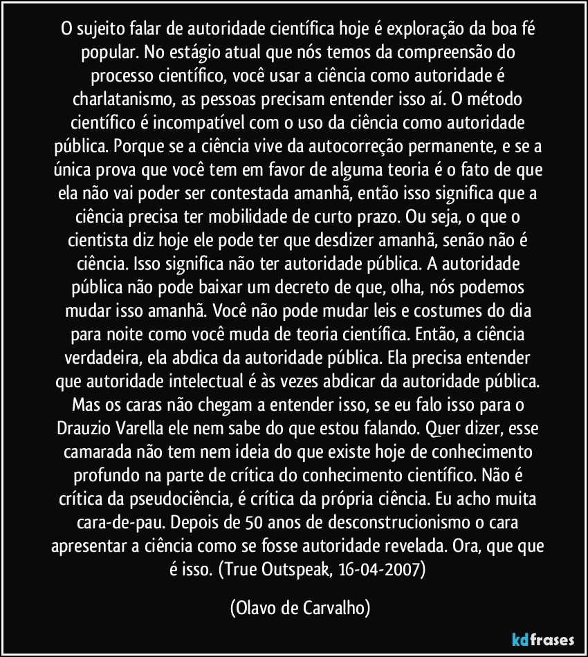 O sujeito falar de autoridade científica hoje é exploração da boa fé popular. No estágio atual que nós temos da compreensão do processo científico, você usar a ciência como autoridade é charlatanismo, as pessoas precisam entender isso aí. O método científico é incompatível com o uso da ciência como autoridade pública. Porque se a ciência vive da autocorreção permanente, e se a única prova que você tem em favor de alguma teoria é o fato de que ela não vai poder ser contestada amanhã, então isso significa que a ciência precisa ter mobilidade de curto prazo. Ou seja, o que o cientista diz hoje ele pode ter que desdizer amanhã, senão não é ciência. Isso significa não ter autoridade pública. A autoridade pública não pode baixar um decreto de que, olha, nós podemos mudar isso amanhã. Você não pode mudar leis e costumes do dia para noite como você muda de teoria científica. Então, a ciência verdadeira, ela abdica da autoridade pública. Ela precisa entender que autoridade intelectual é às vezes abdicar da autoridade pública. Mas os caras não chegam a entender isso, se eu falo isso para o Drauzio Varella ele nem sabe do que estou falando. Quer dizer, esse camarada não tem nem ideia do que existe hoje de conhecimento profundo na parte de crítica do conhecimento científico. Não é crítica da pseudociência, é crítica da própria ciência. Eu acho muita cara-de-pau. Depois de 50 anos de desconstrucionismo o cara apresentar a ciência como se fosse autoridade revelada. Ora, que que é isso. (True Outspeak, 16-04-2007) (Olavo de Carvalho)