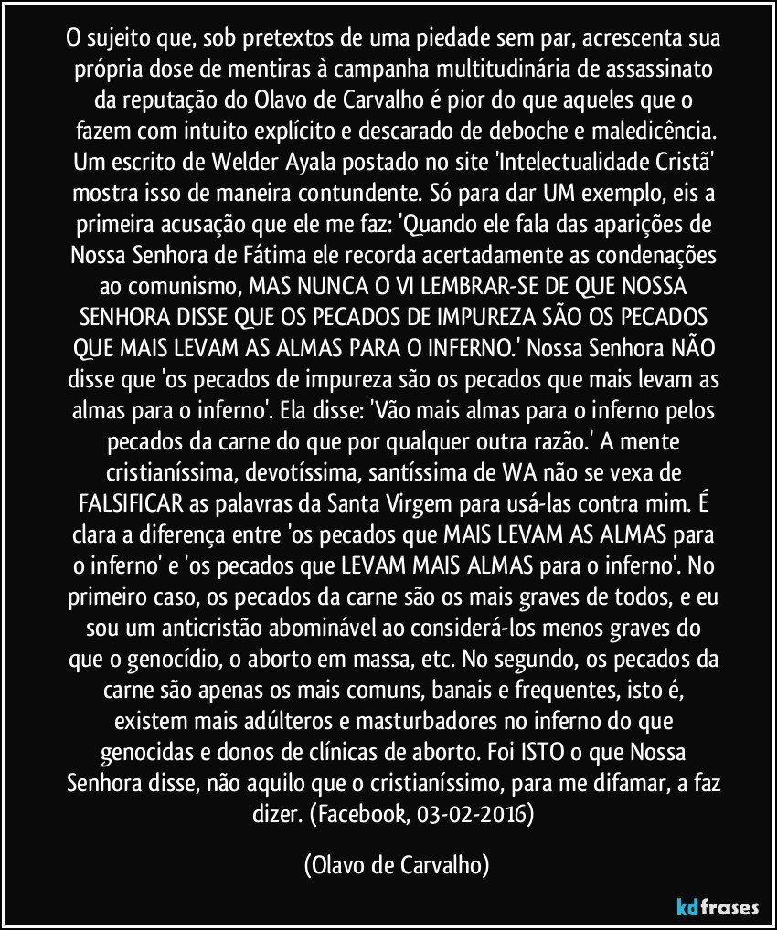 O sujeito que, sob pretextos de uma piedade sem par, acrescenta sua própria dose de mentiras à campanha multitudinária de assassinato da reputação do Olavo de Carvalho é pior do que aqueles que o fazem com intuito explícito e descarado de deboche e maledicência.
Um escrito de Welder Ayala postado no site 'Intelectualidade Cristã' mostra isso de maneira contundente. Só para dar UM exemplo, eis a primeira acusação que ele me faz: 'Quando ele fala das aparições de Nossa Senhora de Fátima ele recorda acertadamente as condenações ao comunismo, MAS NUNCA O VI LEMBRAR-SE DE QUE NOSSA SENHORA DISSE QUE OS PECADOS DE IMPUREZA SÃO OS PECADOS QUE MAIS LEVAM AS ALMAS PARA O INFERNO.' Nossa Senhora NÃO disse que 'os pecados de impureza são os pecados que mais levam as almas para o inferno'. Ela disse: 'Vão mais almas para o inferno pelos pecados da carne do que por qualquer outra razão.' A mente cristianíssima, devotíssima, santíssima de WA não se vexa de FALSIFICAR as palavras da Santa Virgem para usá-las contra mim. É clara a diferença entre 'os pecados que MAIS LEVAM AS ALMAS para o inferno' e 'os pecados que LEVAM MAIS ALMAS para o inferno'. No primeiro caso, os pecados da carne são os mais graves de todos, e eu sou um anticristão abominável ao considerá-los menos graves do que o genocídio, o aborto em massa, etc. No segundo, os pecados da carne são apenas os mais comuns, banais e frequentes, isto é, existem mais adúlteros e masturbadores no inferno do que genocidas e donos de clínicas de aborto. Foi ISTO o que Nossa Senhora disse, não aquilo que o cristianíssimo, para me difamar, a faz dizer. (Facebook, 03-02-2016) (Olavo de Carvalho)