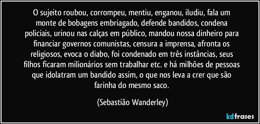 O sujeito roubou, corrompeu, mentiu, enganou, iludiu, fala um monte de bobagens embriagado, defende bandidos, condena policiais, urinou nas calças em público, mandou nossa dinheiro para financiar governos comunistas, censura a imprensa, afronta os religiosos, evoca o diabo, foi condenado em três instâncias, seus filhos ficaram milionários sem trabalhar etc. e há milhões de pessoas que idolatram um bandido assim, o que nos leva a crer que são farinha do mesmo saco. (Sebastião Wanderley)