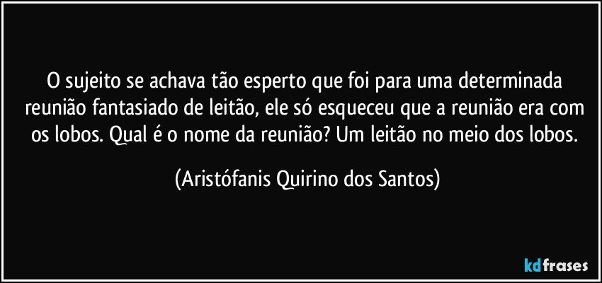 O sujeito se achava tão esperto que foi para uma determinada reunião fantasiado de leitão, ele só esqueceu que a reunião era com os lobos. Qual é o nome da reunião? Um leitão no meio dos lobos. (Aristófanis Quirino dos Santos)