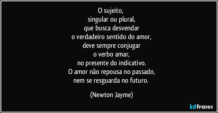 O sujeito, 
singular ou plural,
que busca desvendar
o verdadeiro sentido do amor,
deve sempre conjugar
o verbo amar,
no presente do indicativo.
O amor não repousa no passado,
nem se resguarda no futuro. (Newton Jayme)