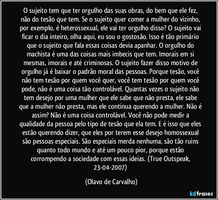 O sujeito tem que ter orgulho das suas obras, do bem que ele fez, não do tesão que tem. Se o sujeito quer comer a mulher do vizinho, por exemplo, é heterossexual, ele vai ter orgulho disso? O sujeito vai ficar o dia inteiro, olha aqui, eu sou o gostosão. Isso é tão primário que o sujeito que fala essas coisas devia apanhar. O orgulho do machista é uma das coisas mais imbecis que tem. Imorais em si mesmas, imorais e até criminosas. O sujeito fazer disso motivo de orgulho já é baixar o padrão moral das pessoas. Porque tesão, você não tem tesão por quem você quer, você tem tesão por quem você pode, não é uma coisa tão controlável. Quantas vezes o sujeito não tem desejo por uma mulher que ele sabe que não presta, ele sabe que a mulher não presta, mas ele continua querendo a mulher. Não é assim? Não é uma coisa controlável. Você não pode medir a qualidade da pessoa pelo tipo de tesão que ela tem. E é isso que eles estão querendo dizer, que eles por terem esse desejo homossexual são pessoas especiais. São especiais merda nenhuma, são tão ruins quanto todo mundo e até um pouco pior, porque estão corrompendo a sociedade com essas ideias. (True Outspeak, 23-04-2007) (Olavo de Carvalho)