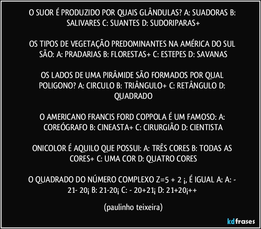 O SUOR É PRODUZIDO POR QUAIS GLÂNDULAS?  A: SUADORAS  B: SALIVARES  C: SUANTES  D: SUDORIPARAS+

OS TIPOS DE VEGETAÇÃO PREDOMINANTES NA AMÉRICA DO SUL SÃO: A: PRADARIAS  B: FLORESTAS+  C: ESTEPES  D: SAVANAS

OS LADOS DE UMA PIRÂMIDE SÃO FORMADOS POR QUAL POLIGONO? A: CIRCULO  B: TRIÂNGULO+  C: RETÂNGULO  D: QUADRADO

O AMERICANO FRANCIS FORD COPPOLA É UM FAMOSO: A: COREÓGRAFO  B: CINEASTA+  C: CIRURGIÃO  D: CIENTISTA

ONICOLOR É AQUILO QUE POSSUI:  A: TRÊS CORES  B: TODAS AS CORES+  C: UMA COR  D: QUATRO CORES

O QUADRADO DO NÚMERO COMPLEXO Z=5 + 2 ¡, É IGUAL A:  A: - 21- 20¡  B: 21-20¡  C: - 20+21¡   D: 21+20¡++ (paulinho teixeira)