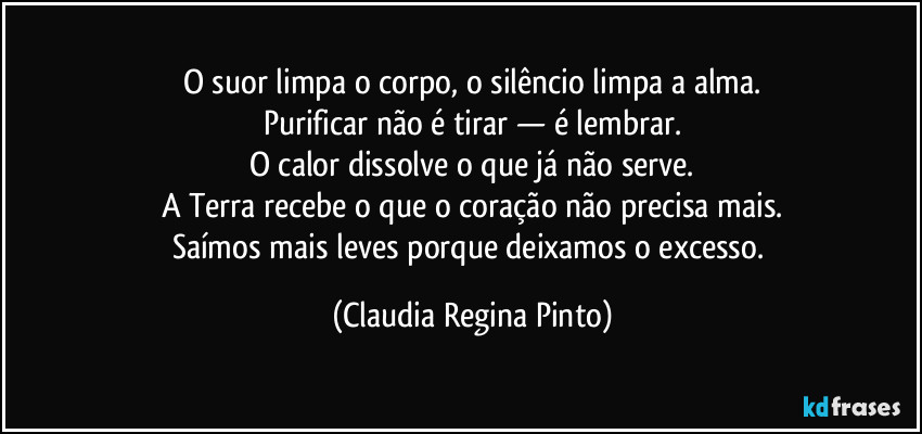 O suor limpa o corpo, o silêncio limpa a alma.
Purificar não é tirar — é lembrar.
O calor dissolve o que já não serve.
A Terra recebe o que o coração não precisa mais.
Saímos mais leves porque deixamos o excesso. (Claudia Regina Pinto)