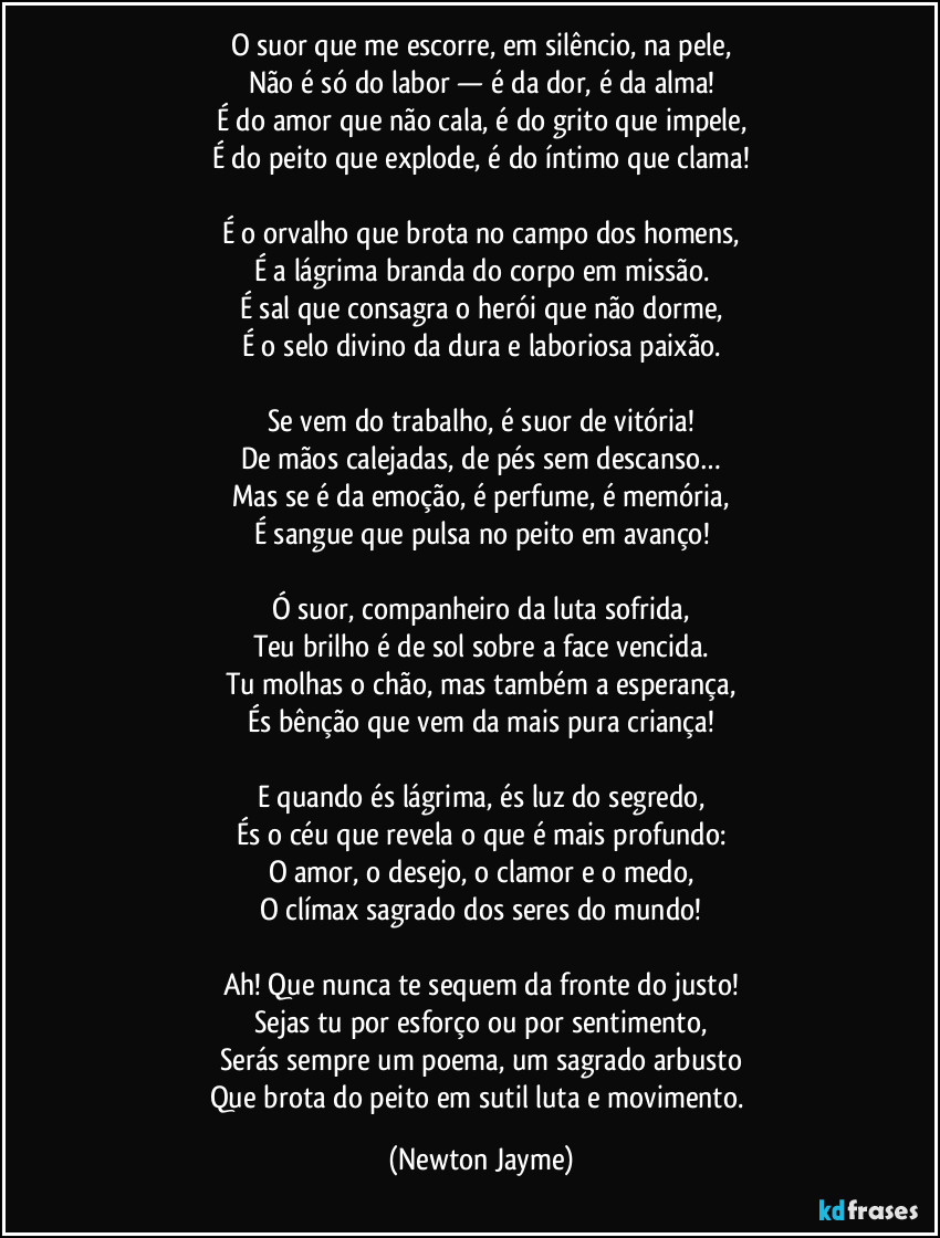 O suor que me escorre, em silêncio, na pele,
Não é só do labor — é da dor, é da alma!
É do amor que não cala, é do grito que impele,
É do peito que explode, é do íntimo que clama!
É o orvalho que brota no campo dos homens,
É a lágrima branda do corpo em missão.
É sal que consagra o herói que não dorme,
É o selo divino da dura e laboriosa paixão.
Se vem do trabalho, é suor de vitória!
De mãos calejadas, de pés sem descanso…
Mas se é da emoção, é perfume, é memória,
É sangue que pulsa no peito em avanço!
Ó suor, companheiro da luta sofrida,
Teu brilho é de sol sobre a face vencida.
Tu molhas o chão, mas também a esperança,
És bênção que vem da mais pura criança!
E quando és lágrima, és luz do segredo,
És o céu que revela o que é mais profundo:
O amor, o desejo, o clamor e o medo,
O clímax sagrado dos seres do mundo!
Ah! Que nunca te sequem da fronte do justo!
Sejas tu por esforço ou por sentimento,
Serás sempre um poema, um sagrado arbusto
Que brota do peito em sutil luta e movimento. (Newton Jayme)