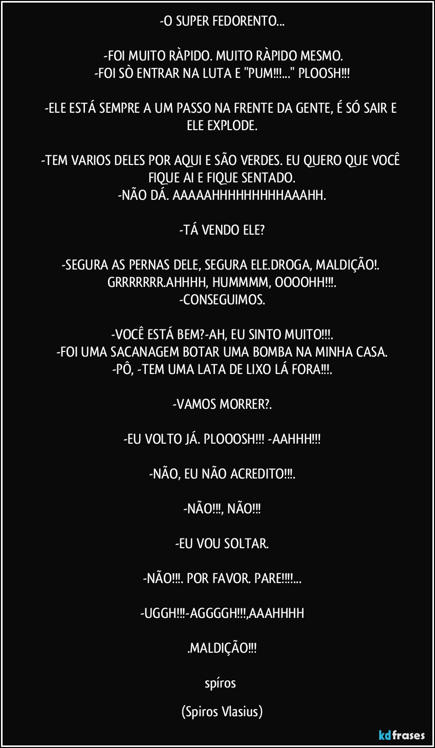 -O SUPER FEDORENTO...

⁠-FOI MUITO RÀPIDO. MUITO RÀPIDO MESMO.
-FOI SÒ ENTRAR NA LUTA E "PUM!!!..." PLOOSH!!!

-ELE ESTÁ SEMPRE A UM PASSO NA FRENTE DA GENTE, É SÓ SAIR E ELE EXPLODE.

-TEM VARIOS DELES POR AQUI E SÃO VERDES. EU QUERO QUE VOCÊ FIQUE AI E FIQUE SENTADO.
-NÃO DÁ. AAAAAHHHHHHHHHAAAHH.

-TÁ VENDO ELE?

-SEGURA AS PERNAS DELE, SEGURA ELE.DROGA, MALDIÇÃO!. GRRRRRRR.AHHHH, HUMMMM, OOOOHH!!!.
-CONSEGUIMOS.

-VOCÊ ESTÁ BEM?-AH, EU SINTO MUITO!!!.
-FOI UMA SACANAGEM BOTAR UMA BOMBA NA MINHA CASA.
-PÔ, -TEM UMA LATA DE LIXO LÁ FORA!!!.

-VAMOS MORRER?.

-EU VOLTO JÁ. PLOOOSH!!! -AAHHH!!!

-NÃO, EU NÃO ACREDITO!!!.

-NÃO!!!, NÃO!!!

-EU VOU SOLTAR.

-NÃO!!!. POR FAVOR. PARE!!!...

-UGGH!!!-AGGGGH!!!,AAAHHHH

.MALDIÇÃO!!!

spíros (Spiros Vlasius)