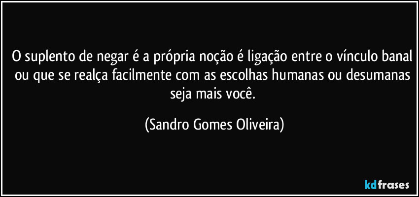 O suplento de negar é a própria noção é ligação entre o vínculo banal ou que se realça facilmente com as escolhas humanas ou desumanas seja mais você. (Sandro Gomes Oliveira)