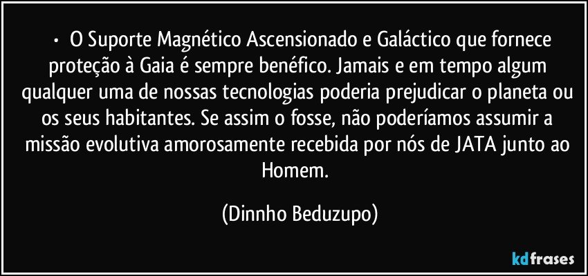 ⚜️•  ❝O Suporte Magnético Ascensionado e Galáctico que fornece proteção à Gaia é sempre benéfico. Jamais e em tempo algum qualquer uma de nossas tecnologias poderia prejudicar o planeta ou os seus habitantes. Se assim o fosse, não poderíamos assumir a missão evolutiva amorosamente recebida por nós de JATA junto ao Homem.❞ (Dinnho Beduzupo)