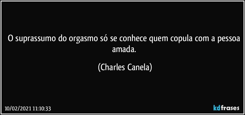 O suprassumo do orgasmo só se conhece quem copula com a pessoa amada. (Charles Canela)