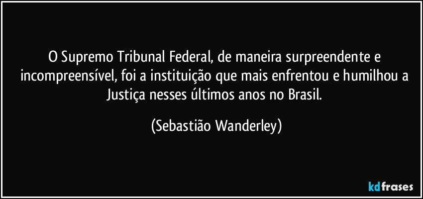 O Supremo Tribunal Federal, de maneira surpreendente e incompreensível, foi a instituição que mais enfrentou e humilhou a Justiça nesses últimos anos no Brasil. (Sebastião Wanderley)